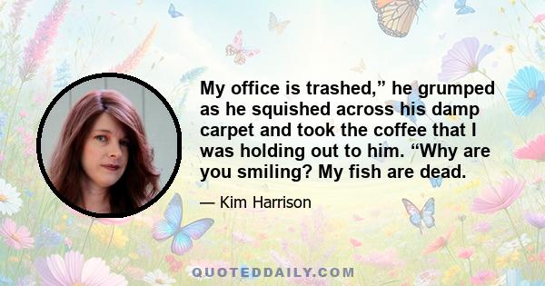 My office is trashed,” he grumped as he squished across his damp carpet and took the coffee that I was holding out to him. “Why are you smiling? My fish are dead.