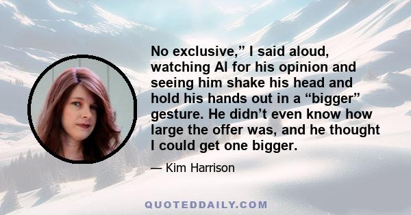 No exclusive,” I said aloud, watching Al for his opinion and seeing him shake his head and hold his hands out in a “bigger” gesture. He didn’t even know how large the offer was, and he thought I could get one bigger.