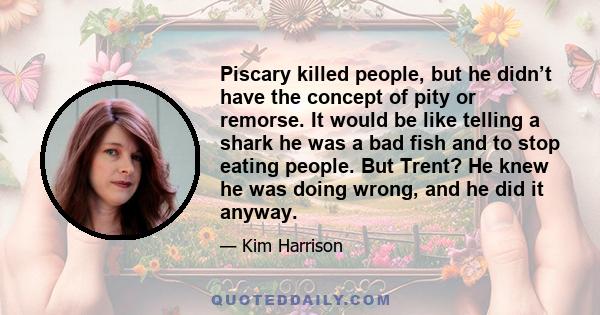 Piscary killed people, but he didn’t have the concept of pity or remorse. It would be like telling a shark he was a bad fish and to stop eating people. But Trent? He knew he was doing wrong, and he did it anyway.