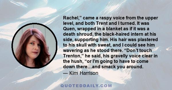 Rachel,” came a raspy voice from the upper level, and both Trent and I turned. It was Quen, wrapped in a blanket as if it was a death shroud, the black-haired intern at his side, supporting him. His hair was plastered