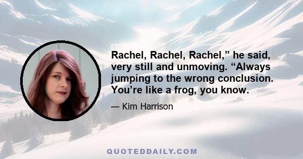 Rachel, Rachel, Rachel,” he said, very still and unmoving. “Always jumping to the wrong conclusion. You’re like a frog, you know.