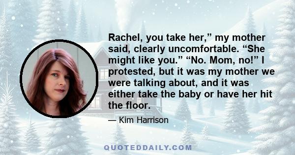 Rachel, you take her,” my mother said, clearly uncomfortable. “She might like you.” “No. Mom, no!” I protested, but it was my mother we were talking about, and it was either take the baby or have her hit the floor.