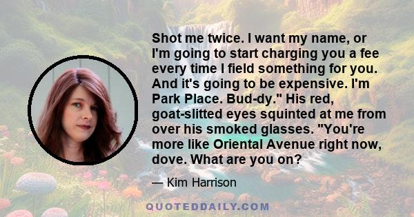 Shot me twice. I want my name, or I'm going to start charging you a fee every time I field something for you. And it's going to be expensive. I'm Park Place. Bud-dy. His red, goat-slitted eyes squinted at me from over