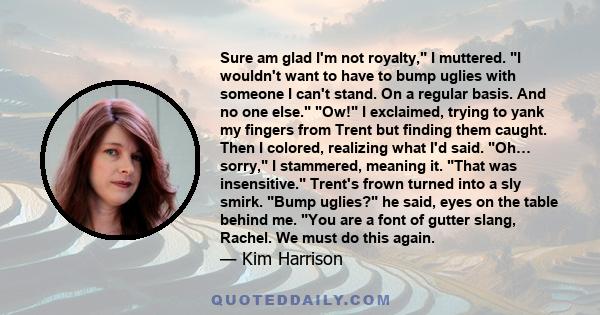 Sure am glad I'm not royalty, I muttered. I wouldn't want to have to bump uglies with someone I can't stand. On a regular basis. And no one else. Ow! I exclaimed, trying to yank my fingers from Trent but finding them