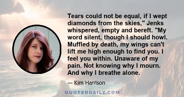 Tears could not be equal, if I wept diamonds from the skies, Jenks whispered, empty and bereft. My word silent, though I should howl. Muffled by death, my wings can't lift me high enough to find you. I feel you within.