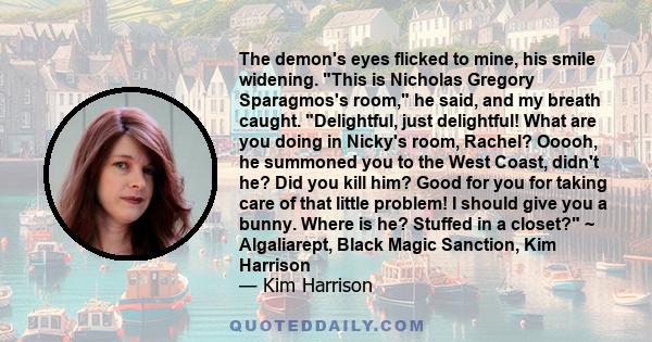 The demon's eyes flicked to mine, his smile widening. This is Nicholas Gregory Sparagmos's room, he said, and my breath caught. Delightful, just delightful! What are you doing in Nicky's room, Rachel? Ooooh, he summoned 