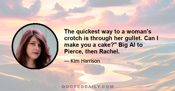 The quickest way to a woman's crotch is through her gullet. Can I make you a cake? Big Al to Pierce, then Rachel.