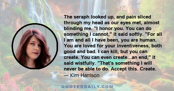 The seraph looked up, and pain sliced through my head as our eyes met, almost blinding me. I honor you. You can do something I cannot, it said softly. For all I am and all I have been, you are human. You are loved for