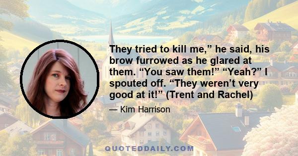 They tried to kill me,” he said, his brow furrowed as he glared at them. “You saw them!” “Yeah?” I spouted off. “They weren’t very good at it!” (Trent and Rachel)