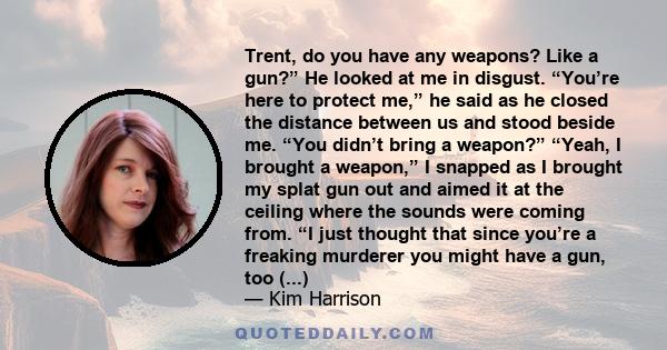 Trent, do you have any weapons? Like a gun?” He looked at me in disgust. “You’re here to protect me,” he said as he closed the distance between us and stood beside me. “You didn’t bring a weapon?” “Yeah, I brought a