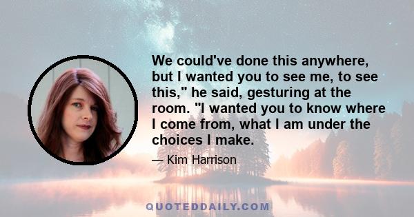 We could've done this anywhere, but I wanted you to see me, to see this, he said, gesturing at the room. I wanted you to know where I come from, what I am under the choices I make.