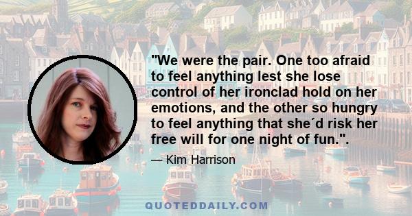 We were the pair. One too afraid to feel anything lest she lose control of her ironclad hold on her emotions, and the other so hungry to feel anything that she´d risk her free will for one night of fun..