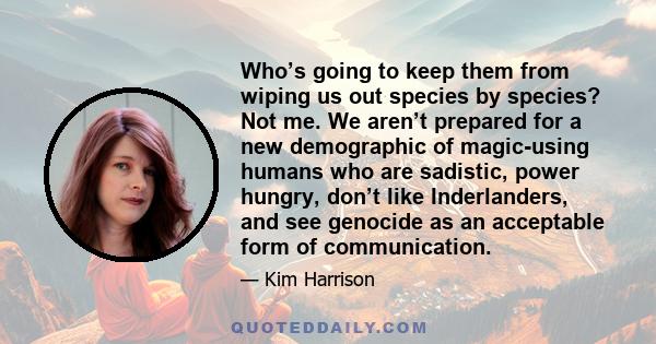 Who’s going to keep them from wiping us out species by species? Not me. We aren’t prepared for a new demographic of magic-using humans who are sadistic, power hungry, don’t like Inderlanders, and see genocide as an