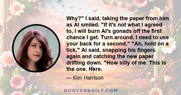 Why? I said, taking the paper from him as Al smiled. If it's not what I agreed to, I will burn Al's gonads off the first chance I get. Turn around. I need to use your back for a second. Ah, hold on a tick, Al said,