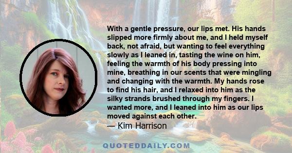 With a gentle pressure, our lips met. His hands slipped more firmly about me, and I held myself back, not afraid, but wanting to feel everything slowly as I leaned in, tasting the wine on him, feeling the warmth of his