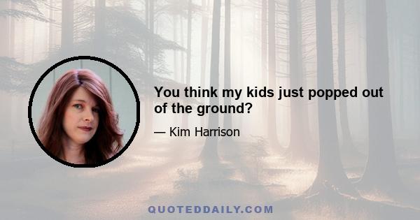 You think my kids just popped out of the ground?