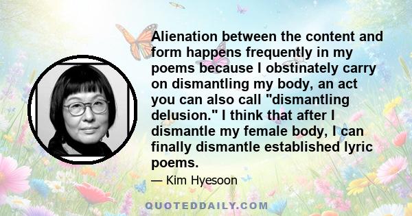 Alienation between the content and form happens frequently in my poems because I obstinately carry on dismantling my body, an act you can also call dismantling delusion. I think that after I dismantle my female body, I