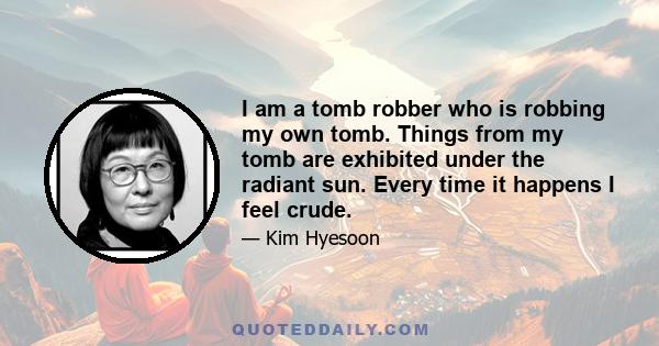 I am a tomb robber who is robbing my own tomb. Things from my tomb are exhibited under the radiant sun. Every time it happens I feel crude.