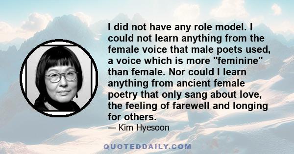 I did not have any role model. I could not learn anything from the female voice that male poets used, a voice which is more feminine than female. Nor could I learn anything from ancient female poetry that only sang