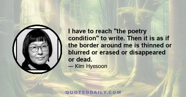 I have to reach the poetry condition to write. Then it is as if the border around me is thinned or blurred or erased or disappeared or dead.