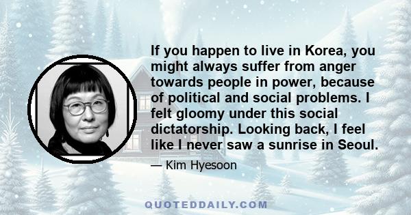 If you happen to live in Korea, you might always suffer from anger towards people in power, because of political and social problems. I felt gloomy under this social dictatorship. Looking back, I feel like I never saw a 