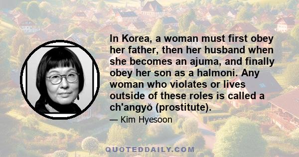 In Korea, a woman must first obey her father, then her husband when she becomes an ajuma, and finally obey her son as a halmoni. Any woman who violates or lives outside of these roles is called a ch'angyŏ (prostitute).