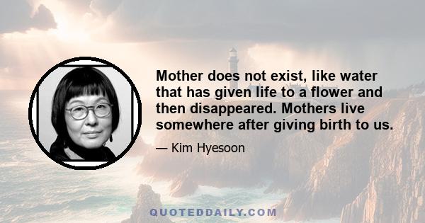 Mother does not exist, like water that has given life to a flower and then disappeared. Mothers live somewhere after giving birth to us.