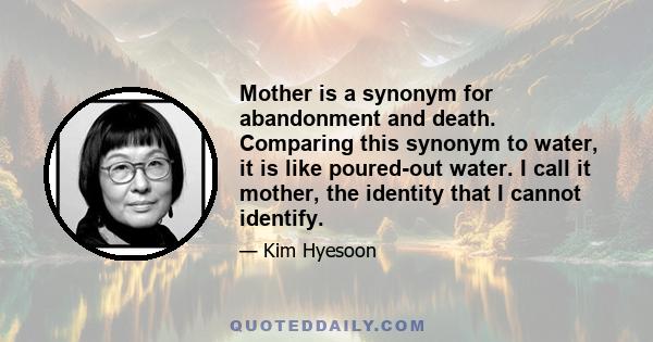 Mother is a synonym for abandonment and death. Comparing this synonym to water, it is like poured-out water. I call it mother, the identity that I cannot identify.