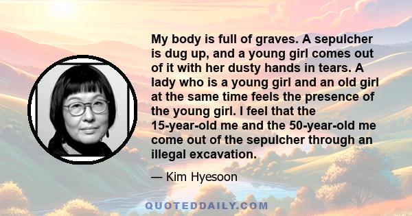 My body is full of graves. A sepulcher is dug up, and a young girl comes out of it with her dusty hands in tears. A lady who is a young girl and an old girl at the same time feels the presence of the young girl. I feel