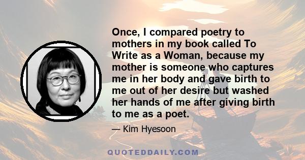 Once, I compared poetry to mothers in my book called To Write as a Woman, because my mother is someone who captures me in her body and gave birth to me out of her desire but washed her hands of me after giving birth to