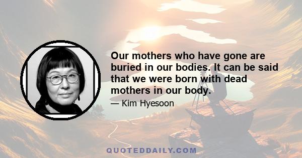 Our mothers who have gone are buried in our bodies. It can be said that we were born with dead mothers in our body.