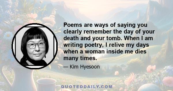 Poems are ways of saying you clearly remember the day of your death and your tomb. When I am writing poetry, I relive my days when a woman inside me dies many times.