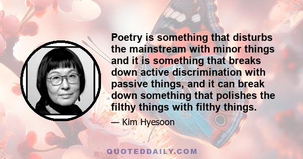 Poetry is something that disturbs the mainstream with minor things and it is something that breaks down active discrimination with passive things, and it can break down something that polishes the filthy things with