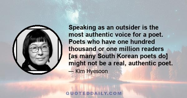 Speaking as an outsider is the most authentic voice for a poet. Poets who have one hundred thousand or one million readers [as many South Korean poets do] might not be a real, authentic poet.