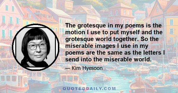 The grotesque in my poems is the motion I use to put myself and the grotesque world together. So the miserable images I use in my poems are the same as the letters I send into the miserable world.