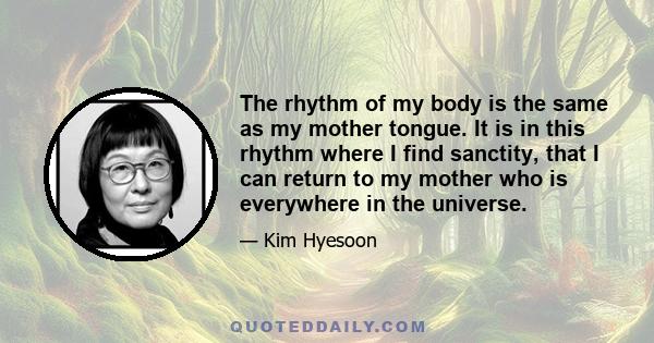 The rhythm of my body is the same as my mother tongue. It is in this rhythm where I find sanctity, that I can return to my mother who is everywhere in the universe.