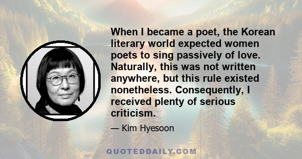 When I became a poet, the Korean literary world expected women poets to sing passively of love. Naturally, this was not written anywhere, but this rule existed nonetheless. Consequently, I received plenty of serious