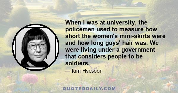 When I was at university, the policemen used to measure how short the women's mini-skirts were and how long guys' hair was. We were living under a government that considers people to be soldiers.