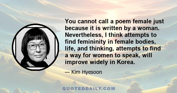 You cannot call a poem female just because it is written by a woman. Nevertheless, I think attempts to find femininity in female bodies, life, and thinking, attempts to find a way for women to speak, will improve widely 