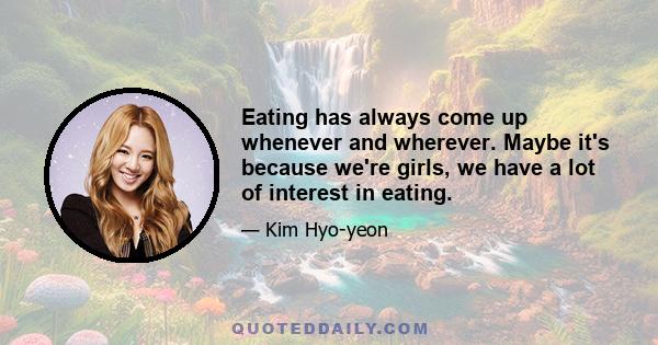 Eating has always come up whenever and wherever. Maybe it's because we're girls, we have a lot of interest in eating.