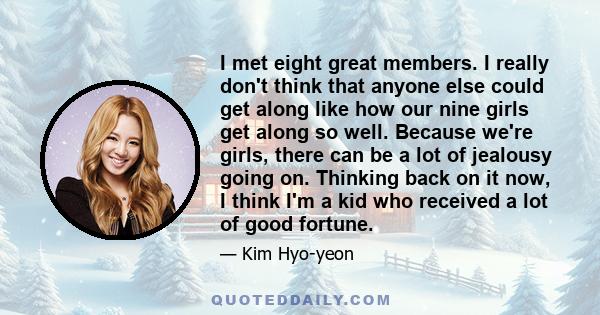 I met eight great members. I really don't think that anyone else could get along like how our nine girls get along so well. Because we're girls, there can be a lot of jealousy going on. Thinking back on it now, I think