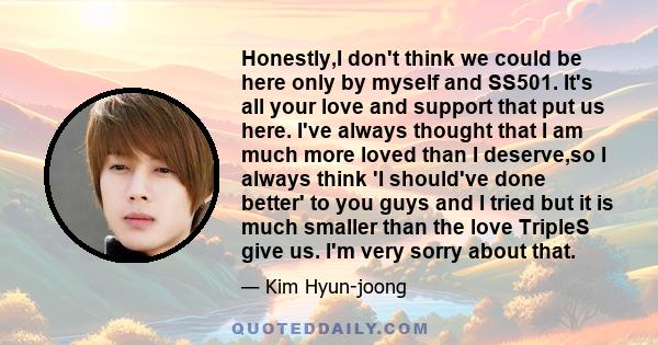 Honestly,I don't think we could be here only by myself and SS501. It's all your love and support that put us here. I've always thought that I am much more loved than I deserve,so I always think 'I should've done better' 