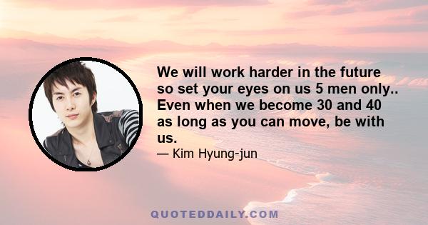 We will work harder in the future so set your eyes on us 5 men only.. Even when we become 30 and 40 as long as you can move, be with us.