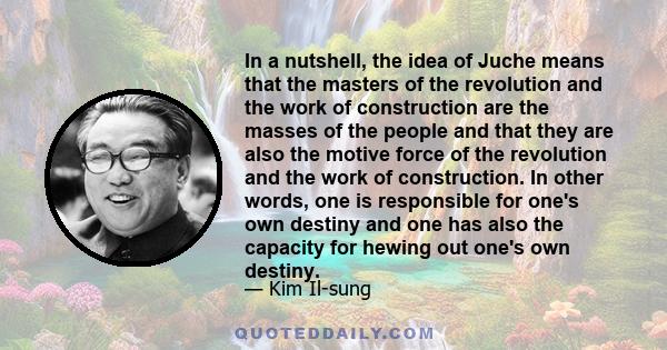 In a nutshell, the idea of Juche means that the masters of the revolution and the work of construction are the masses of the people and that they are also the motive force of the revolution and the work of construction. 