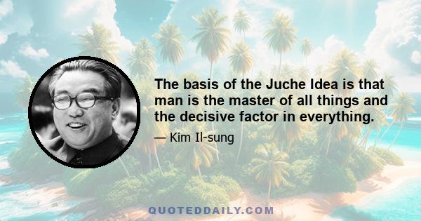 The basis of the Juche Idea is that man is the master of all things and the decisive factor in everything.