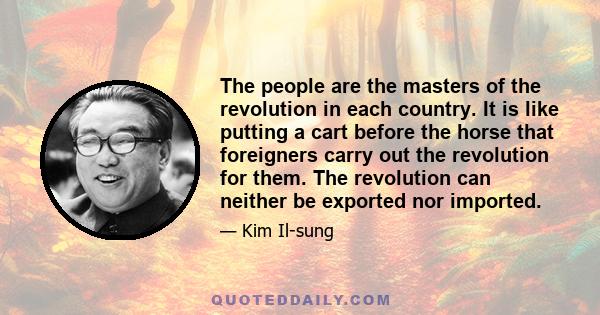 The people are the masters of the revolution in each country. It is like putting a cart before the horse that foreigners carry out the revolution for them. The revolution can neither be exported nor imported.