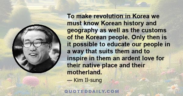 To make revolution in Korea we must know Korean history and geography as well as the customs of the Korean people. Only then is it possible to educate our people in a way that suits them and to inspire in them an ardent 