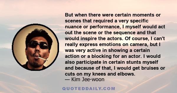 But when there were certain moments or scenes that required a very specific nuance or performance, I myself would act out the scene or the sequence and that would inspire the actors. Of course, I can't really express