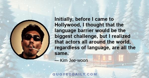 Initially, before I came to Hollywood, I thought that the language barrier would be the biggest challenge, but I realized that actors all around the world, regardless of language, are all the same.