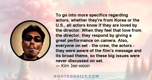 To go into more specifics regarding actors, whether they're from Korea or the U.S., all actors know if they are loved by the director. When they feel that love from the director, they respond by giving a great